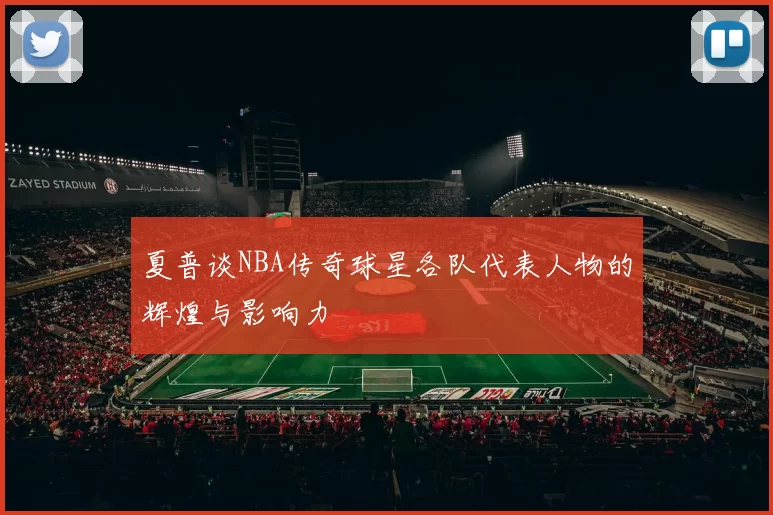 夏普谈NBA传奇球星各队代表人物的辉煌与影响力