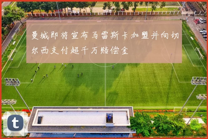 曼城即将宣布马雷斯卡加盟并向切尔西支付超千万赔偿金