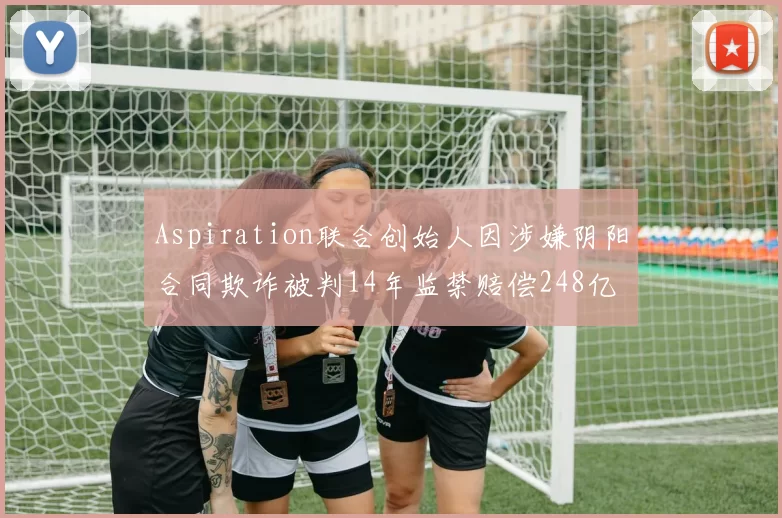 Aspiration联合创始人因涉嫌阴阳合同欺诈被判14年监禁赔偿248亿