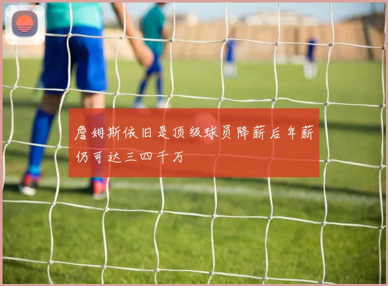 詹姆斯依旧是顶级球员降薪后年薪仍可达三四千万