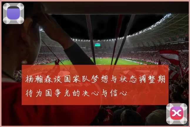 杨瀚森谈国家队梦想与状态调整期待为国争光的决心与信心