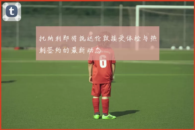 托纳利即将抵达伦敦接受体检与热刺签约的最新动态