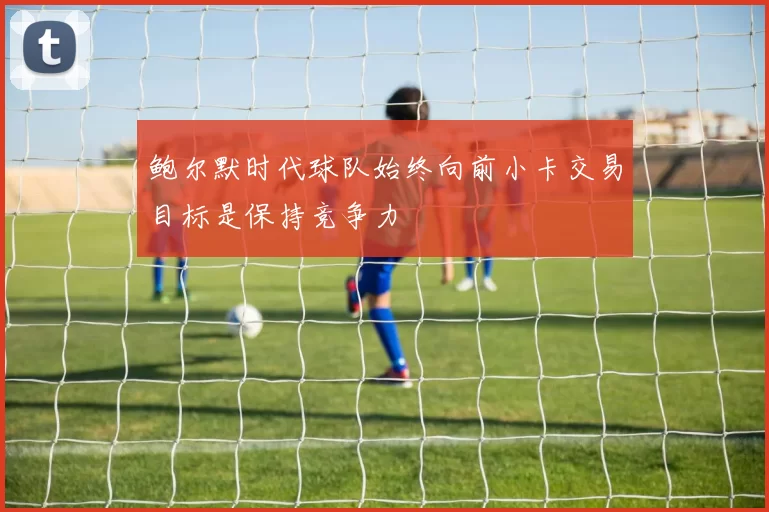 鲍尔默时代球队始终向前小卡交易目标是保持竞争力