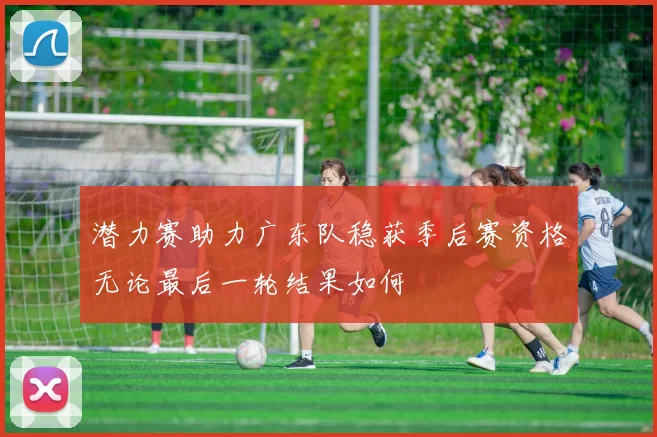 潜力赛助力广东队稳获季后赛资格无论最后一轮结果如何
