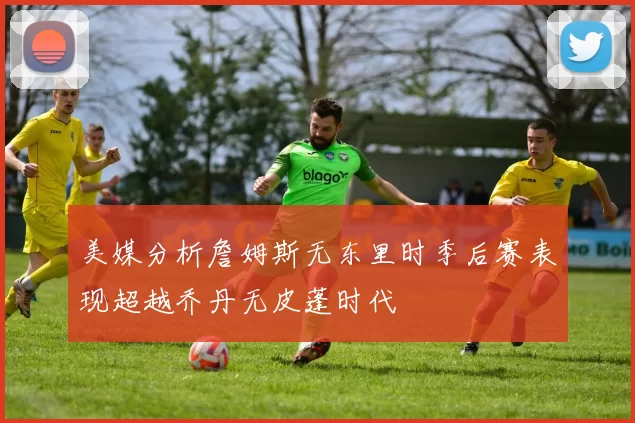 美媒分析詹姆斯无东里时季后赛表现超越乔丹无皮蓬时代