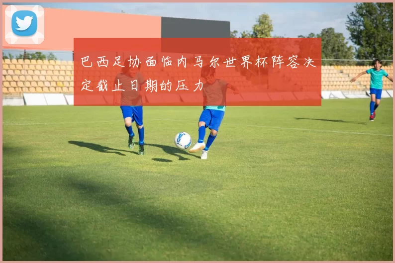 巴西足协面临内马尔世界杯阵容决定截止日期的压力