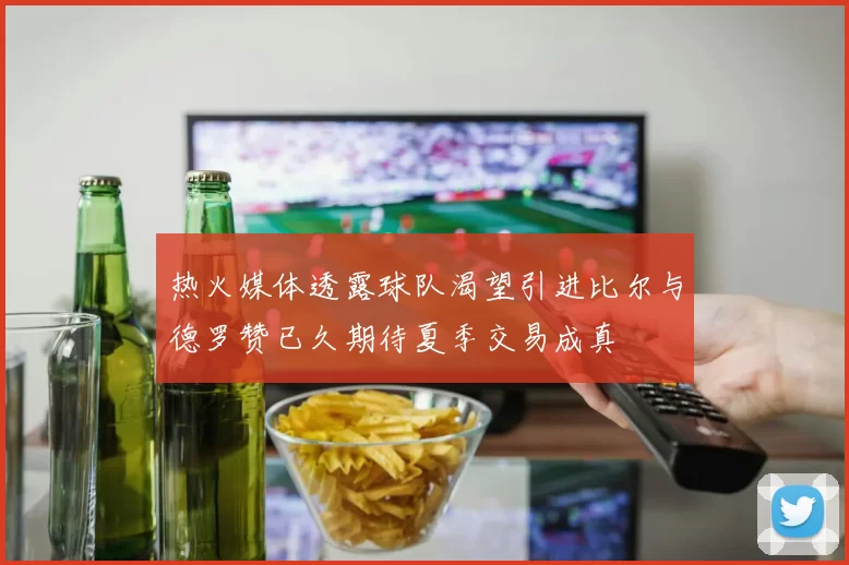 热火媒体透露球队渴望引进比尔与德罗赞已久期待夏季交易成真
