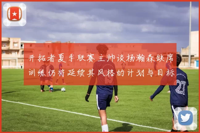 开拓者夏季联赛主帅谈杨瀚森缺席训练仍将延续其风格的计划与目标