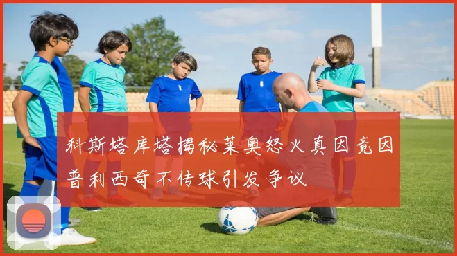 科斯塔库塔揭秘莱奥怒火真因竟因普利西奇不传球引发争议
