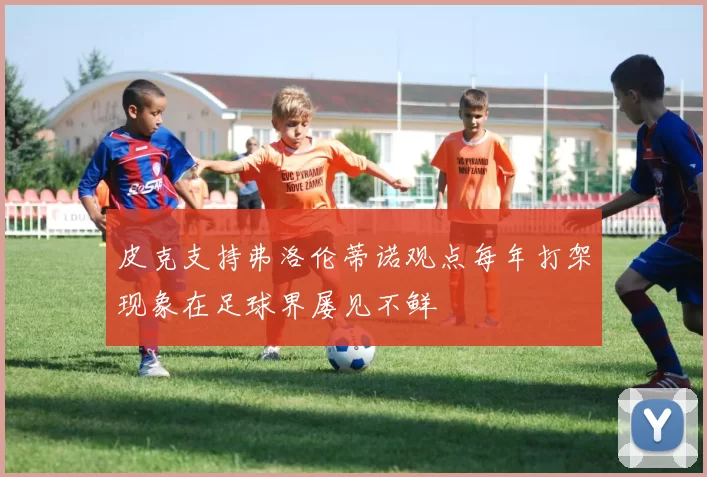 皮克支持弗洛伦蒂诺观点每年打架现象在足球界屡见不鲜