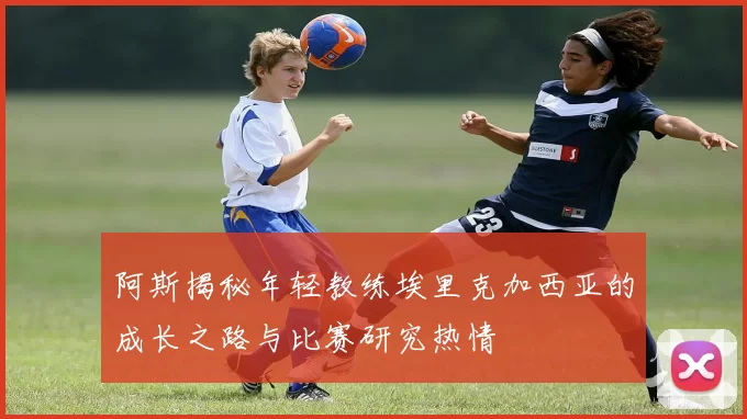 阿斯揭秘年轻教练埃里克加西亚的成长之路与比赛研究热情