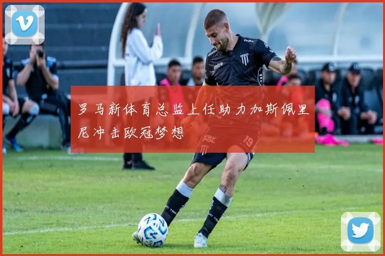 罗马新体育总监上任助力加斯佩里尼冲击欧冠梦想