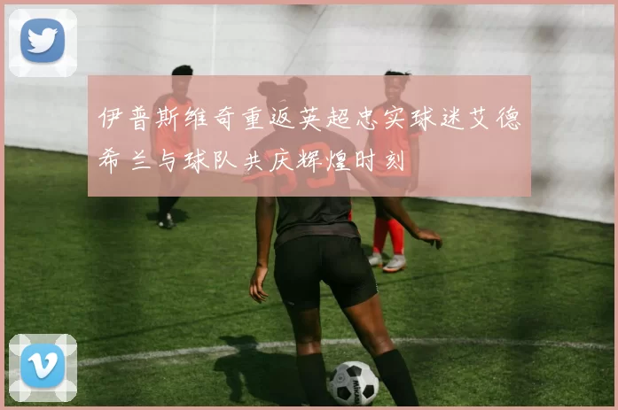 伊普斯维奇重返英超忠实球迷艾德希兰与球队共庆辉煌时刻