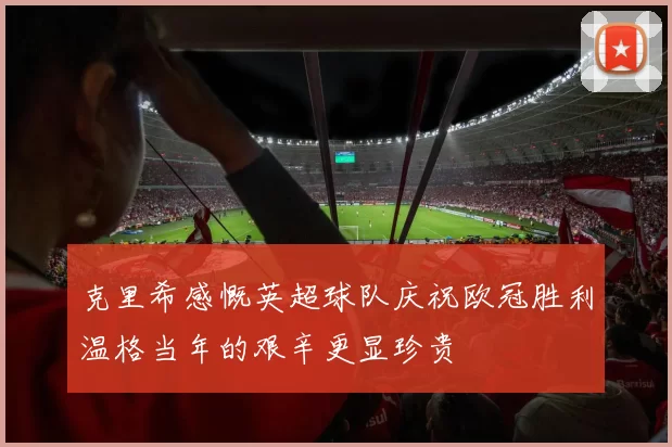 克里希感慨英超球队庆祝欧冠胜利温格当年的艰辛更显珍贵