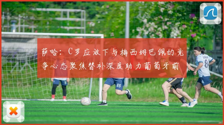 萨哈：C罗应放下与梅西姆巴佩的竞争心态聚焦替补深度助力葡萄牙前行