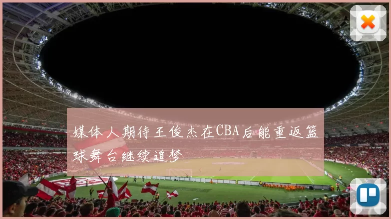 媒体人期待王俊杰在CBA后能重返篮球舞台继续追梦